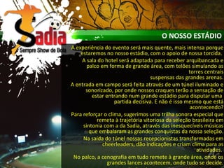 O NOSSO ESTÁDIO
A experiência do evento será mais quente, mais intensa porque
estaremos no nosso estádio, com o apoio de nossa torcida.
A sala do hotel será adaptada para receber arquibancada e
palco em forma de grande área, com telões simulando as
torres centrais
suspensas das grandes arenas.
A entrada em campo será feita através de um túnel iluminado e
sonorizado, por onde nossos craques terão a sensação de
estar entrando num grande estádio para disputar uma
partida decisiva. E não é isso mesmo que está
acontecendo?
Para reforçar o clima, sugerimos uma trilha sonora especial que
remeta à trajetória vitoriosa da seleção brasileira em
sintonia com a da Sadia, através das inesquecíveis músicas
que embalaram as grandes conquistas da nossa seleção.
Na saída do túnel nossas recepcionistas transformadas em
cheerleaders, dão indicações e criam clima para as
atividades.
No palco, a cenografia em tudo remete à grande área, onde os
grandes lances acontecem, onde tudo se decide.
 