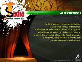 APRESENTADORA
Neste ambiente, nossa apresentadora,
Silvia Garcia conduz os trabalhos.
Profissional experiente com prática de programas
esportivos e jornalísticos, Sílvia vai apresentar
a partir de um roteiro básico. Não ficará amarrada
a um texto, vai apresentar o evento, com
profissionalismo e descontração.
 