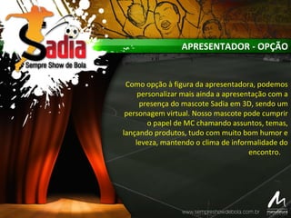 APRESENTADOR - OPÇÃO
Como opção à figura da apresentadora, podemos
personalizar mais ainda a apresentação com a
presença do mascote Sadia em 3D, sendo um
personagem virtual. Nosso mascote pode cumprir
o papel de MC chamando assuntos, temas,
lançando produtos, tudo com muito bom humor e
leveza, mantendo o clima de informalidade do
encontro.
 