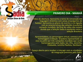 PRIMEIRO DIA - MANHÃ
Vídeo de abertura. Apresenta o tema da convenção em
linguagem dinâmica com cenas empolgantes de
futebol. Apresenta os pilares do evento e cria ligação
com as características das seleções brasileiras
campeãs mundiais. Ao final do vídeo não restará
duvida que a Seleção Sadia é excelente como a
seleção Brasileira
Apresentadora, ou personagem virtual, convoca uma
homenagem à seleção brasileira representada ao
vivo no palco por três campeões mundiais que serão
homenageados pela Sadia. (ex. Zito, Jairzinho,
Clodoaldo, Juninho Paulista, Denílson).
Espaço aberto para receber e interagir com as atividades
de integração previstas pela Sadia
 