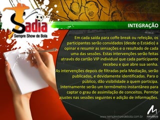 INTEGRAÇÃO
Em cada saída para coffe break ou refeição, os
participantes serão convidados (desde o Estádio) a
opinar e resumir as sensações e o resultado de cada
uma das sessões. Estas intervenções serão feitas
através do cartão VIP individual que cada participante
recebeu e que abre sua senha.
As intervenções depois de filtradas pela Mediação, serão
publicadas, e devidamente identificadas. Para o
público, dão visibilidade a quem participa.
Internamente serão um termômetro instantâneo para
captar o grau de assimilação de conceitos. Permite
ajustes nas sessões seguintes e adição de informações.
 