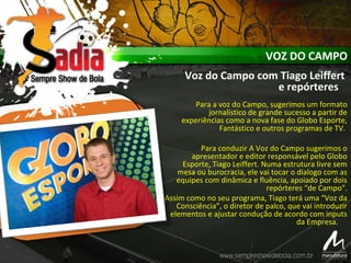 VOZ DO CAMPO
Voz do Campo com Tiago Leiffert
e repórteres
Para a voz do Campo, sugerimos um formato
jornalístico de grande sucesso a partir de
experiências como a nova fase do Globo Esporte,
Fantástico e outros programas de TV.
Para conduzir A Voz do Campo sugerimos o
apresentador e editor responsável pelo Globo
Esporte, Tiago Leiffert. Numa estrutura livre sem
mesa ou burocracia, ele vai tocar o dialogo com as
equipes com dinâmica e fluência, apoiado por dois
repórteres “de Campo”.
Assim como no seu programa, Tiago terá uma “Voz da
Consciência”, o diretor de palco, que vai introduzir
elementos e ajustar condução de acordo com inputs
da Empresa.
 