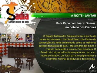 A NOITE - JANTAR
Bate Papo com Juarez Soares
no Boteco dos Craques
O Espaço Boteco dos Craques vai ser o ponto de
encontro do evento. Um local dentro do Centro de
convenções do hotel ambientado como os melhores
botecos temáticos do país. Fotos de grandes times e
craques da seleção e uma incrível dinâmica. O
Penalti Virtual, semelhante ao que se encontra no
musel do futebol. Um local para a equipe relaxar e
se divertir no final do segundo e terceiro dia.
 