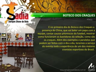 BOTECO DOS CRAQUES
E no primeiro dia do Boteco dos Craques a
presença do China, que vai bater um papo com a
equipe, contar causos pitorescos do futebol, mostrar
como funcionam os bastidores da seleção, como são
os craques. Além dos exemplos e paralelos que
podem ser feitos com o dia a dia, teremos a serviço
do evento toda a experiência de um dos maiores
cronistas esportivos do Brasil.
 