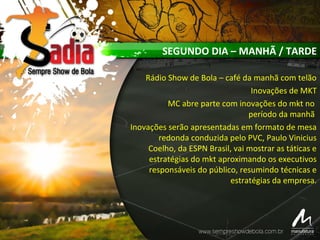 SEGUNDO DIA – MANHÃ / TARDE
Rádio Show de Bola – café da manhã com telão
Inovações de MKT
MC abre parte com inovações do mkt no
período da manhã
Inovações serão apresentadas em formato de mesa
redonda conduzida pelo PVC, Paulo Vinicius
Coelho, da ESPN Brasil, vai mostrar as táticas e
estratégias do mkt aproximando os executivos
responsáveis do público, resumindo técnicas e
estratégias da empresa.
 