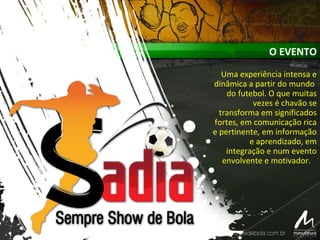 O EVENTO
Uma experiência intensa e
dinâmica a partir do mundo
do futebol. O que muitas
vezes é chavão se
transforma em significados
fortes, em comunicação rica
e pertinente, em informação
e aprendizado, em
integração e num evento
envolvente e motivador.
 