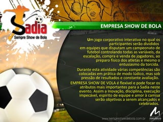 Um jogo corporativo interativo no qual os
participantes serão divididos
em equipes que disputam um campeonato de
futebol controlando todas as variáveis, da
escalação, compra e venda de jogadores, ao
preparo físico dos atletas e mesmo o
entusiasmo da torcida.
Durante esta atividade várias competências são
colocadas em prática de modo lúdico, mas sob
pressão de resultados e constante avaliação.
EMPRESA SHOW DE VOLA é flexível e pode focar os
atributos mais importantes para a Sadia neste
evento. Assim a Inovação, disciplina, execução
impecável, espírito de equipe e amor à camisa
serão objetivos a serem alcançados e
celebrados.
EMPRESA SHOW DE BOLA
 
