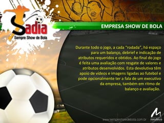 Durante todo o jogo, a cada “rodada”, há espaço
para um balanço, debrief e indicação de
atributos requeridos e obtidos. Ao final do jogo
é feita uma avaliação com resgate de valores e
atributos desenvolvidos. Esta devolutiva têm
apoio de vídeos e imagens ligadas ao futebol e
pode opcionalmente ter a fala de um executivo
da empresa, também em ritmo de
balanço e avaliação.
EMPRESA SHOW DE BOLA
 
