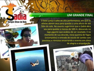 UM GRANDE FINAL
O base jump é salto de alta performance, em que os
atletas abrem seus para quedas a uma altura de até
50m do solo. No evento sugerimos que o Sabiá abra
seu para quedas a menos de 100 m, descendo no
logo gigante que acabou de ser revelado. E no
momento de sua descida, inicia queima de fogos
(estampidos) e entrada de escola de samba com
passistas e ritmistas encerrando o evento em clima
de alegria e empolgação.
 