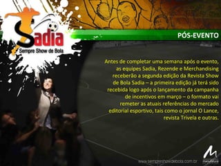 PÓS-EVENTO
Antes de completar uma semana após o evento,
as equipes Sadia, Rezende e Merchandising
receberão a segunda edição da Revista Show
de Bola Sadia – a primeira edição já terá sido
recebida logo após o lançamento da campanha
de incentivos em março – o formato vai
remeter as atuais referências do mercado
editorial esportivo, tais como o jornal O Lance,
revista Trivela e outras.
 