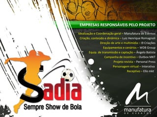EMPRESAS RESPONSÁVEIS PELO PROJETO
Idealização e Coordenação geral – Manufatura de Eventos
Criação, conteúdo e dinâmica – Luiz Henrique Romagnoli
Direção de arte e multimídia – i9 Criações
Equipamentos e cenários – WDB Group
Equip. de transmissão e captação – Ângelo Batista
Campanha de incentivo – Outbox MKT
Projeto revista – Personal Press
Personagem virtual – Interativa
Receptivo – Ello mkt
.
 