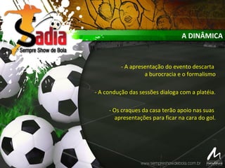 A DINÂMICA
- A apresentação do evento descarta
a burocracia e o formalismo
- A condução das sessões dialoga com a platéia.
- Os craques da casa terão apoio nas suas
apresentações para ficar na cara do gol.
 