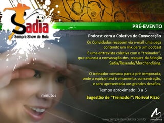 PRÉ-EVENTO
Podcast com a Coletiva de Convocação
Os Convidados recebem via e-mail uma peça
contendo um link para um podcast
É uma entrevista coletiva com o “treinador”,
que anuncia a convocação dos craques da Seleção
Sadia/Resende/Merchandising.
O treinador convoca para a pré temporada,
onde a equipe terá treinamento, concentração,
e será apresentada aos grandes desafios.
Tempo aproximado: 3 a 5
minutos Sugestão de “Treinador”: Norival Rizzo
 