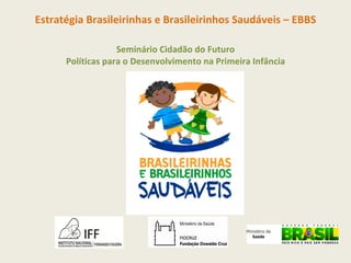 Estratégia Brasileirinhas e Brasileirinhos Saudáveis – EBBS Seminário Cidadão do Futuro Políticas para o Desenvolvimento na Primeira Infância 