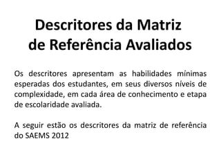Os descritores apresentam as habilidades mínimas
esperadas dos estudantes, em seus diversos níveis de
complexidade, em cada área de conhecimento e etapa
de escolaridade avaliada.
A seguir estão os descritores da matriz de referência
do SAEMS 2012
Descritores da Matriz
de Referência Avaliados
 
