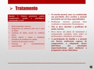 Quadro 7: Fatores protetores contra
complicações sociais e psicológicas
relacionados á SAF
• Relacionamentos estáveis;
• Diagnóstico da síndrome antes dos 6 anos
de idade;
• Ausência de abuso sexual ou violência
física;
• Rotina estável e imune a mudanças
periódicas de residência ou cidade;
• Ausência de privações sociais;
• Presença de acompanhamento
especializado.
• O retardo mental, uma vez estabelecida
sua gravidade, deve receber a atenção
necessária em serviços especializados;
• Problemas motores possuem bons
resultados a tratamentos fisioterápicos;
• Não se deve abordar o problema de
modo restrito;
• Deve haver um plano de tratamento e
comunicação constante entre todos os
profissionais e familiares envolvidos.
• A participação da família e a atenção
aos fatores ambientais capazes de
comprometer a adaptação desses
indivíduos são estratégias
importantíssimas para melhorar o
prognóstico destes indivíduos
16
 Tratamento
 
