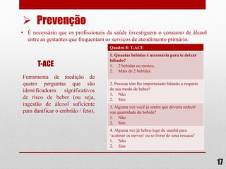• É necessário que os profissionais da saúde investiguem o consumo de álcool
entre as gestantes que frequentam os serviços de atendimento primário.
17
 Prevenção
T-ACE
Ferramenta de medição de
quatro perguntas que são
identificadores significativos
de risco de beber (ou seja,
ingestão de álcool suficiente
para danificar o embrião / feto).
Quadro 8: T-ACE
1. Quantas bebidas é necessária para te deixar
bêbado?
1. 2 bebidas ou menos;
2. Mais de 2 bebidas.
2. Pessoas têm lhe importunado falando a respeito
do seu modo de beber?
1. Não
2. Sim
3. Alguma vez você já sentiu que deveria reduzir
sua quantidade de bebida?
1. Não
2. Sim
4. Alguma vez já bebeu logo de manhã para
‘acalmar os nervos’ou se livrar de uma ressaca?
1. Não
2. Sim
 