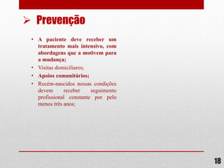 • A paciente deve receber um
tratamento mais intensivo, com
abordagens que a motivem para
a mudança;
• Visitas domiciliares;
• Apoios comunitários;
• Recém-nascidos nessas condições
devem receber seguimento
profissional constante por pelo
menos três anos;
18
 Prevenção
 