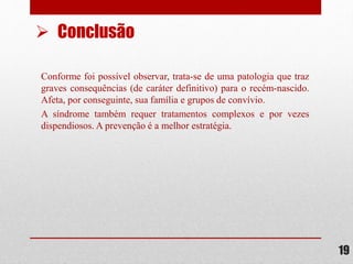 Conforme foi possível observar, trata-se de uma patologia que traz
graves consequências (de caráter definitivo) para o recém-nascido.
Afeta, por conseguinte, sua família e grupos de convívio.
A síndrome também requer tratamentos complexos e por vezes
dispendiosos. A prevenção é a melhor estratégia.
19
 Conclusão
 
