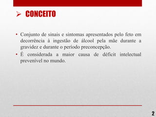 2
• Conjunto de sinais e sintomas apresentados pelo feto em
decorrência à ingestão de álcool pela mãe durante a
gravidez e durante o período preconcepção.
• É considerada a maior causa de déficit intelectual
prevenível no mundo.
 CONCEITO
 