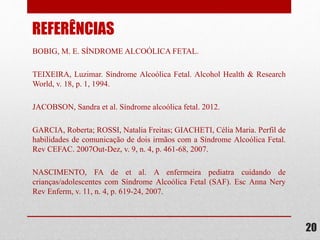 BOBIG, M. E. SÍNDROME ALCOÓLICA FETAL.
TEIXEIRA, Luzimar. Síndrome Alcoólica Fetal. Alcohol Health & Research
World, v. 18, p. 1, 1994.
JACOBSON, Sandra et al. Síndrome alcoólica fetal. 2012.
GARCIA, Roberta; ROSSI, Natalia Freitas; GIACHETI, Célia Maria. Perfil de
habilidades de comunicação de dois irmãos com a Síndrome Alcoólica Fetal.
Rev CEFAC. 2007Out-Dez, v. 9, n. 4, p. 461-68, 2007.
NASCIMENTO, FA de et al. A enfermeira pediatra cuidando de
crianças/adolescentes com Síndrome Alcoólica Fetal (SAF). Esc Anna Nery
Rev Enferm, v. 11, n. 4, p. 619-24, 2007.
20
REFERÊNCIAS
 