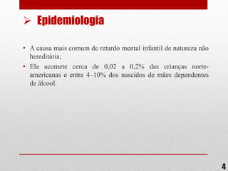 • A causa mais comum de retardo mental infantil de natureza não
hereditária;
• Ela acomete cerca de 0,02 a 0,2% das crianças norte-
americanas e entre 4–10% dos nascidos de mães dependentes
de álcool.
4
 Epidemiologia
 