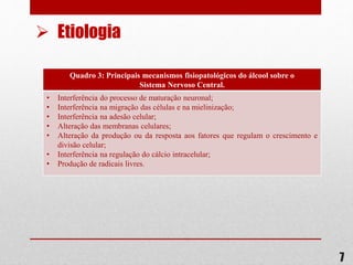 Quadro 3: Principais mecanismos fisiopatológicos do álcool sobre o
Sistema Nervoso Central.
• Interferência do processo de maturação neuronal;
• Interferência na migração das células e na mielinização;
• Interferência na adesão celular;
• Alteração das membranas celulares;
• Alteração da produção ou da resposta aos fatores que regulam o crescimento e
divisão celular;
• Interferência na regulação do cálcio intracelular;
• Produção de radicais livres.
7
 Etiologia
 