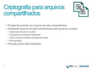 Criptografia para arquivos
compartilhados
• Protege documentos em arquivos de rede compartilhados
• Criptografe arquivos de rede compartilhados para grupo de usuários
• Imperceptível para o usuário
• Criptografia persistente inteligente
• Chave mestra e política de gerenciamento
• Recuperação
• Proteção contra administradores
17
 