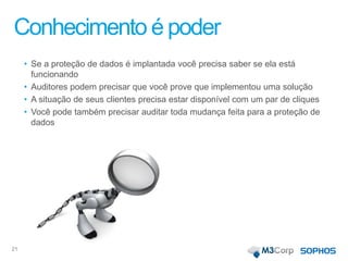 Conhecimento é poder
• Se a proteção de dados é implantada você precisa saber se ela está
funcionando
• Auditores podem precisar que você prove que implementou uma solução
• A situação de seus clientes precisa estar disponível com um par de cliques
• Você pode também precisar auditar toda mudança feita para a proteção de
dados
21
 