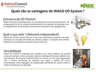 Series 750 – O menor sistema de I/O modular
Um nó de rede pode consistir em uma combinação de módulos digitais,
analógicos e especiais. Estes módulos podem ter diferentes potenciais (até
230Vca por exemplo). Até 250 módulos de I/O podem ser inseridos em um
único nó.
• Mais de 400 variações de módulos de I/O
• Entradas & Saídas Digitais
•

5-24 VDC & 24 - 230 VAC
(1, 2, 4, 8 & 16 canais)

• Entradas & Saídas Analógicas
0-10 V, +/-10 V, 4-20 mA, Termoacoplador, RTDs, outros

• Modulos Especiais

Contadores, Encoders, Interfaces seriais (RS232,
RS422 & RS485), AS Interface, DALI/DSI, EnOcean,
Bluetooth, outros.

 
