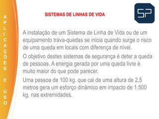 A instalação de um Sistema de Linha de Vida ou de um
equipamento trava-quedas se inicia quando surge o risco
de uma queda em locais com diferença de nível.
O objetivo destes sistemas de segurança é deter a queda
de pessoas. A energia gerada por uma queda livre é
muito maior do que pode parecer.
Uma pessoa de 100 kg. que cai de uma altura de 2,5
metros gera um esforço dinâmico em impacto de 1.500
kg. nas extremidades.
.
SISTEMAS DE LINHAS DE VIDAA
P
L
I
C
A
Ç
Õ
E
S
E
U
S
O
 