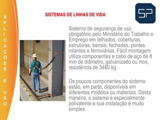 Sistema de segurança de uso
obrigatório pelo Ministério do Trabalho e
Emprego em telhados, coberturas,
estruturas, beirais, fachadas, pontes
rolantes e ferroviárias. Fácil montagem
utiliza componentes e cabo de aço de 8
mm de diâmetro, galvanizado ou inox,
resistência de 3480 kg.
Os poucos componentes do sistema
estão, em parte, disponíveis em
diferentes modelos ou materiais. Desta
maneira, o sistema é especialmente
polivalente e sua instalação é muito
simples.
.
SISTEMAS DE LINHAS DE VIDAA
P
L
I
C
A
Ç
Õ
E
S
E
U
S
O
 