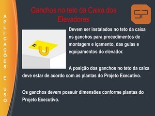 Ganchos no teto da Caixa dos
Elevadores
Devem ser instalados no teto da caixa
os ganchos para procedimentos de
montagem e içamento, das guias e
equipamentos do elevador.
A posição dos ganchos no teto da caixa
deve estar de acordo com as plantas do Projeto Executivo.
Os ganchos devem possuir dimensões conforme plantas do
Projeto Executivo.
A
P
L
I
C
A
Ç
Õ
E
S
E
U
S
O
 