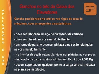 Ganchos no teto da Caixa dos
Elevadores
Gancho posicionado no teto ou nas vigas da casa de
máquinas, com as seguintes características:
- deve ser fabricado em aço de baixo teor de carbono.
- deve ser pintado na cor amarelo brilhante.
- em torno do gancho deve ser pintada uma seção retangular
na cor amarelo brilhante.
- no interior da seção retangular deve ser pintada, na cor preta,
a indicação da carga máxima admissível. Ex.: 2 t ou 2.000 Kg.
- devem suportar, em qualquer ponto, a carga vertical indicada
na planta de instalação.
A
P
L
I
C
A
Ç
Õ
E
S
E
U
S
O
 