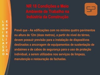 NR 18 Condições e Meio
Ambiente de Trabalho na
Indústria da Construção
Prevê que - As edificações com no mínimo quatro pavimentos
ou altura de 12m (doze metros), a partir do nível do térreo,
devem possuir previsão para a instalação de dispositivos
destinados a ancoragem de equipamentos de sustentação de
andaimes e de cabos de segurança para o uso de proteção
individual, a serem utilizados nos serviços de limpeza,
manutenção e restauração de fachadas.
L
E
G
I
S
L
A
Ç
Ã
O
E
S
P
E
C
Í
F
I
C
A
 
