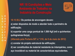 NR 18 Condições e Meio
Ambiente de Trabalho na
Indústria da Construção
18.15.56.2 Os pontos de ancoragem devem:
a) estar dispostos de modo a atender todo o perímetro da
edificação;
b) suportar uma carga pontual de 1.500 Kgf (mil e quinhentos
quilogramas-força);
(Alterada pela Portaria SIT n.º 318, de 8 de maio de 2012)
c) constar do projeto estrutural da edificação;
d) ser constituídos de material resistente às intempéries, como
aço inoxidável ou material de características equivalentes.
L
E
G
I
S
L
A
Ç
Ã
O
E
S
P
E
C
Í
F
I
C
A
 