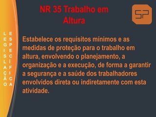 NR 35 Trabalho em
Altura
Estabelece os requisitos mínimos e as
medidas de proteção para o trabalho em
altura, envolvendo o planejamento, a
organização e a execução, de forma a garantir
a segurança e a saúde dos trabalhadores
envolvidos direta ou indiretamente com esta
atividade.
L
E
G
I
S
L
A
Ç
Ã
O
E
S
P
E
C
Í
F
I
C
A
 