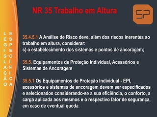 NR 35 Trabalho em Altura
35.4.5.1 A Análise de Risco deve, além dos riscos inerentes ao
trabalho em altura, considerar:
c) o estabelecimento dos sistemas e pontos de ancoragem;
35.5. Equipamentos de Proteção Individual, Acessórios e
Sistemas de Ancoragem
35.5.1 Os Equipamentos de Proteção Individual - EPI,
acessórios e sistemas de ancoragem devem ser especificados
e selecionados considerando-se a sua eficiência, o conforto, a
carga aplicada aos mesmos e o respectivo fator de segurança,
em caso de eventual queda.
L
E
G
I
S
L
A
Ç
Ã
O
E
S
P
E
C
Í
F
I
C
A
 