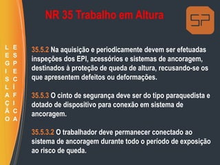 NR 35 Trabalho em Altura
35.5.2 Na aquisição e periodicamente devem ser efetuadas
inspeções dos EPI, acessórios e sistemas de ancoragem,
destinados à proteção de queda de altura, recusando-se os
que apresentem defeitos ou deformações.
35.5.3 O cinto de segurança deve ser do tipo paraquedista e
dotado de dispositivo para conexão em sistema de
ancoragem.
35.5.3.2 O trabalhador deve permanecer conectado ao
sistema de ancoragem durante todo o período de exposição
ao risco de queda.
L
E
G
I
S
L
A
Ç
Ã
O
E
S
P
E
C
Í
F
I
C
A
 