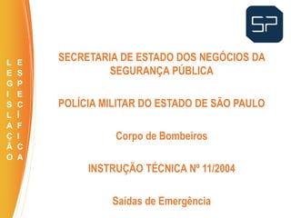 SECRETARIA DE ESTADO DOS NEGÓCIOS DA
SEGURANÇA PÚBLICA
POLÍCIA MILITAR DO ESTADO DE SÃO PAULO
Corpo de Bombeiros
INSTRUÇÃO TÉCNICA Nº 11/2004
Saídas de Emergência
.
L
E
G
I
S
L
A
Ç
Ã
O
E
S
P
E
C
Í
F
I
C
A
 
