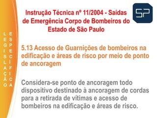 5.13 Acesso de Guarnições de bombeiros na
edificação e áreas de risco por meio de ponto
de ancoragem
Considera-se ponto de ancoragem todo
dispositivo destinado à ancoragem de cordas
para a retirada de vítimas e acesso de
bombeiros na edificação e áreas de risco.
.
Instrução Técnica nº 11/2004 - Saídas
de Emergência Corpo de Bombeiros do
Estado de São Paulo
L
E
G
I
S
L
A
Ç
Ã
O
E
S
P
E
C
Í
F
I
C
A
 