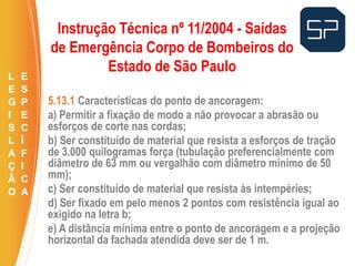 5.13.1 Características do ponto de ancoragem:
a) Permitir a fixação de modo a não provocar a abrasão ou
esforços de corte nas cordas;
b) Ser constituído de material que resista a esforços de tração
de 3.000 quilogramas força (tubulação preferencialmente com
diâmetro de 63 mm ou vergalhão com diâmetro mínimo de 50
mm);
c) Ser constituído de material que resista às intempéries;
d) Ser fixado em pelo menos 2 pontos com resistência igual ao
exigido na letra b;
e) A distância mínima entre o ponto de ancoragem e a projeção
horizontal da fachada atendida deve ser de 1 m.
.
Instrução Técnica nº 11/2004 - Saídas
de Emergência Corpo de Bombeiros do
Estado de São Paulo
L
E
G
I
S
L
A
Ç
Ã
O
E
S
P
E
C
Í
F
I
C
A
 