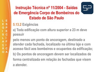 5.13.2 Exigências
a) Toda edificação com altura superior a 23 m deve
possuir
pelo menos um ponto de ancoragem, destinado a
atender cada fachada, localizado na última laje e com
acesso fácil aos bombeiros e ocupantes da edificação;
b) Os pontos de ancoragem devem ser localizados de
forma centralizada em relação às fachadas que visem
a atender.
.
Instrução Técnica nº 11/2004 - Saídas
de Emergência Corpo de Bombeiros do
Estado de São Paulo
L
E
G
I
S
L
A
Ç
Ã
O
E
S
P
E
C
Í
F
I
C
A
 