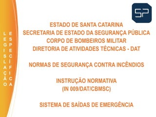 ESTADO DE SANTA CATARINA
SECRETARIA DE ESTADO DA SEGURANÇA PÚBLICA
CORPO DE BOMBEIROS MILITAR
DIRETORIA DE ATIVIDADES TÉCNICAS - DAT
NORMAS DE SEGURANÇA CONTRA INCÊNDIOS
INSTRUÇÃO NORMATIVA
(IN 009/DAT/CBMSC)
SISTEMA DE SAÍDAS DE EMERGÊNCIA
.
L
E
G
I
S
L
A
Ç
Ã
O
E
S
P
E
C
Í
F
I
C
A
 