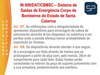 Art. 107. As edificações com a obrigatoriedade de
apresentar dispositivos para ancoragem de cabos de
salvamento deverão tê-los dispostos na cobertura e em
pontos onde a parede ofereça menor probabilidade de
exposição às chamas.
Art. 108. Os dispositivos deverão atender o que segue:
d) a ancoragem ser feita através de hastes que se
prolonguem a partir da alça com, pelo menos, 30cm de
comprimento para cada lado. Estas hastes serão
conectadas no interior da peça de suporte juntamente com
a sua armadura, posteriormente aos estribos;
.
IN 009/DAT/CBMSC – Sistema de
Saídas de Emergência Corpo de
Bombeiros do Estado de Santa
CatarinaL
E
G
I
S
L
A
Ç
Ã
O
E
S
P
E
C
Í
F
I
C
A
 