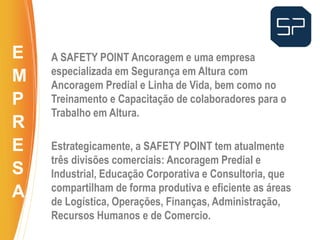 A SAFETY POINT Ancoragem e uma empresa
especializada em Segurança em Altura com
Ancoragem Predial e Linha de Vida, bem como no
Treinamento e Capacitação de colaboradores para o
Trabalho em Altura.
Estrategicamente, a SAFETY POINT tem atualmente
três divisões comerciais: Ancoragem Predial e
Industrial, Educação Corporativa e Consultoria, que
compartilham de forma produtiva e eficiente as áreas
de Logística, Operações, Finanças, Administração,
Recursos Humanos e de Comercio.
..
E
M
P
R
E
S
A
 