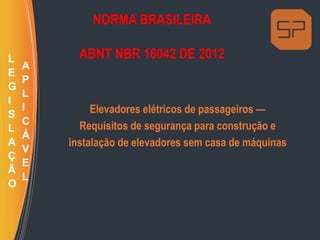 NORMA BRASILEIRA
ABNT NBR 16042 DE 2012
Elevadores elétricos de passageiros —
Requisitos de segurança para construção e
instalação de elevadores sem casa de máquinas
L
E
G
I
S
L
A
Ç
Ã
O
A
P
L
I
C
Á
V
E
L
 
