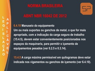 NORMA BRASILEIRA
ABNT NBR 16042 DE 2012
6.4.10 Manuseio do equipamento
Um ou mais suportes ou ganchos de metal, o que for mais
apropriado, com a indicação da carga segura de trabalho
(15.4.5), devem estar convenientemente posicionados nos
espaços da maquinaria, para permitir o içamento de
equipamentos pesados (ver 0.2.5 e 0.3.14).
15.4.5 A carga máxima permissível em quilogramas deve estar
indicada nos vigamentos ou ganchos de içamento (ver 6.4.10).
L
E
G
I
S
L
A
Ç
Ã
O
A
P
L
I
C
Á
V
E
L
 
