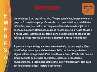 Identidade
Uma empresa é um organismo vivo. Tem personalidade, imagem e cultura
própria. É constituída por profissionais com características e habilidades
diferentes, mas que, juntos, se complementam em busca de objetivos e
sonhos em comum. Resumimos aqui os nossos Valores, a nossa Missão e
a nossa Visão. Elementos que fazem parte do nosso jeito de ser, que são
reflexo da nossa maneira de pensar e orientam a nossa forma de agir.
É preciso arte para integrar e coordenar o trabalho de uma equipe. Essa
habilidade pode ser aprendida e desenvolvida por líderes que tenham
alguns valores incorporados. Para orientá-los, a Safety Point conta com um
amplo conjunto de software operacional, gerencial e educacional
multiplataforma, a Tecnologia Empresarial Safety Point (TESP), com base
em fundamentos éticos, morais e conceituais.
E
M
P
R
E
S
A
 