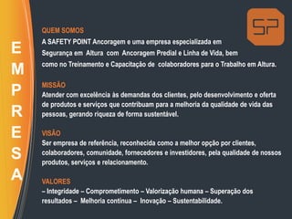 QUEM SOMOS
A SAFETY POINT Ancoragem e uma empresa especializada em
Segurança em Altura com Ancoragem Predial e Linha de Vida, bem
como no Treinamento e Capacitação de colaboradores para o Trabalho em Altura.
MISSÃO
Atender com excelência às demandas dos clientes, pelo desenvolvimento e oferta
de produtos e serviços que contribuam para a melhoria da qualidade de vida das
pessoas, gerando riqueza de forma sustentável.
VISÃO
Ser empresa de referência, reconhecida como a melhor opção por clientes,
colaboradores, comunidade, fornecedores e investidores, pela qualidade de nossos
produtos, serviços e relacionamento.
VALORES
– Integridade – Comprometimento – Valorização humana – Superação dos
resultados – Melhoria contínua – Inovação – Sustentabilidade.
E
M
P
R
E
S
A
 